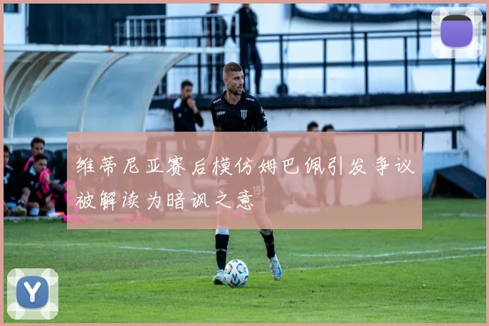 维蒂尼亚赛后模仿姆巴佩引发争议被解读为暗讽之意