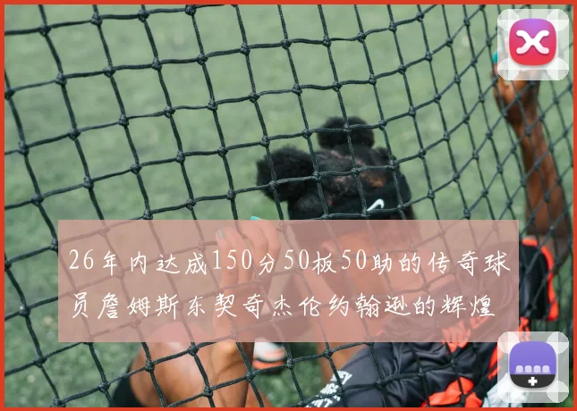 26年内达成150分50板50助的传奇球员詹姆斯东契奇杰伦约翰逊的辉煌成就