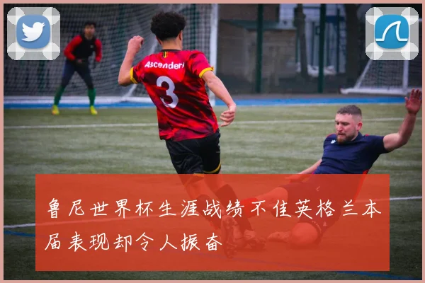 鲁尼世界杯生涯战绩不佳英格兰本届表现却令人振奋