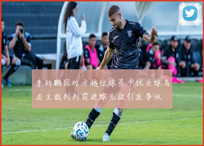 李钧鹏因对方越位球员干扰头球乌龙主裁判判罚进球无效引发争议