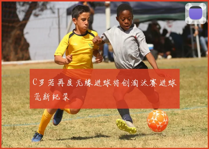 C罗若再度无缘进球将创淘汰赛进球荒新纪录