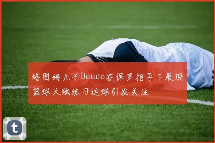 塔图姆儿子Deuce在保罗指导下展现篮球天赋练习运球引发关注