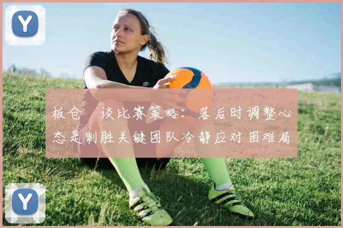 板仓滉谈比赛策略：落后时调整心态是制胜关键团队冷静应对困难局面