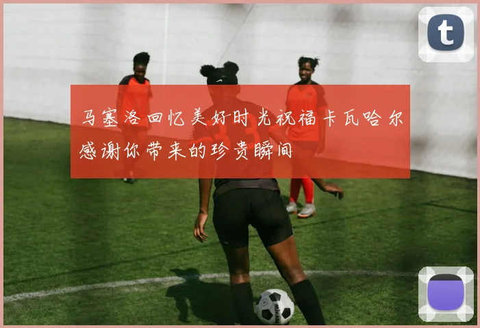 马塞洛回忆美好时光祝福卡瓦哈尔感谢你带来的珍贵瞬间