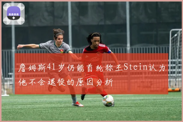 詹姆斯41岁仍能首轮称王Stein认为他不会退役的原因分析