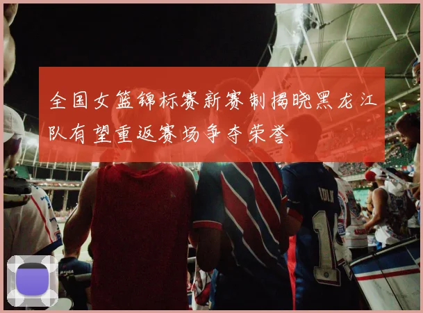 全国女篮锦标赛新赛制揭晓黑龙江队有望重返赛场争夺荣誉