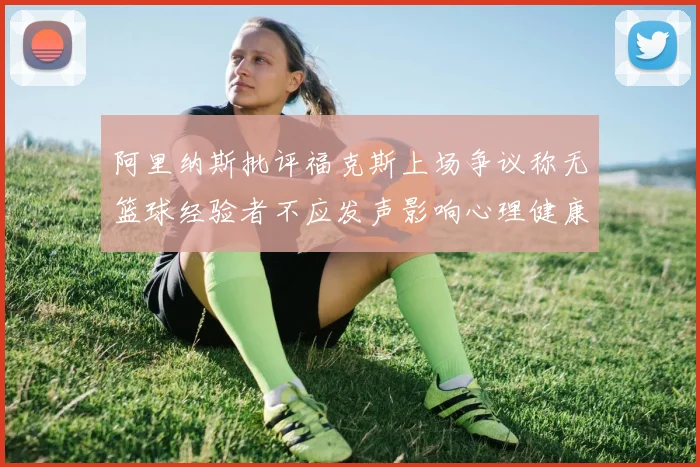 阿里纳斯批评福克斯上场争议称无篮球经验者不应发声影响心理健康