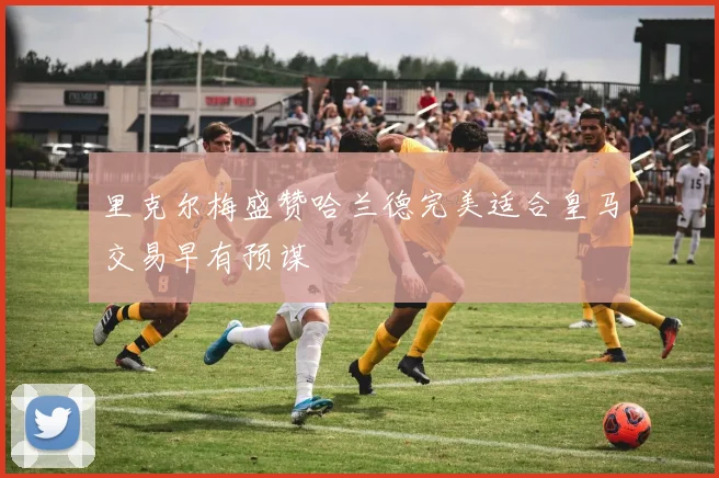 里克尔梅盛赞哈兰德完美适合皇马交易早有预谋