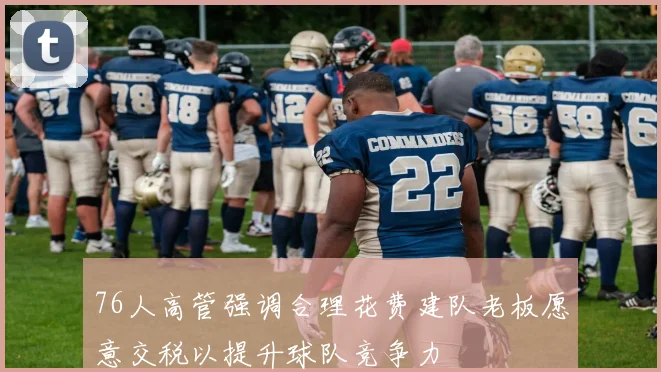 76人高管强调合理花费建队老板愿意交税以提升球队竞争力