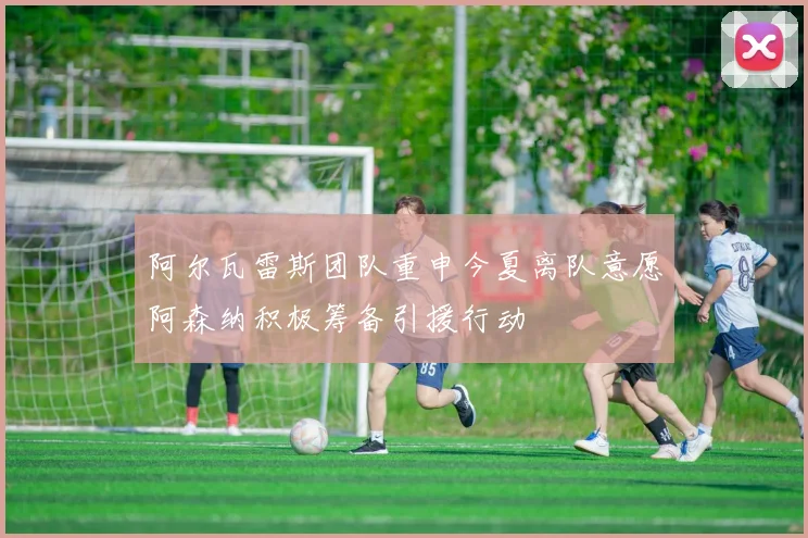 阿尔瓦雷斯团队重申今夏离队意愿阿森纳积极筹备引援行动