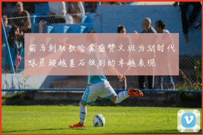 前马刺助教哈蒙盛赞文班为划时代球员超越基石级别的卓越表现