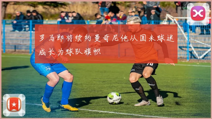 罗马即将续约曼奇尼他从国米球迷成长为球队旗帜