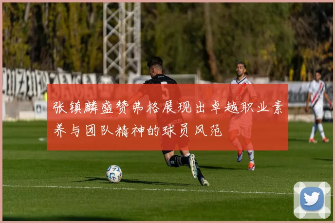 张镇麟盛赞弗格展现出卓越职业素养与团队精神的球员风范