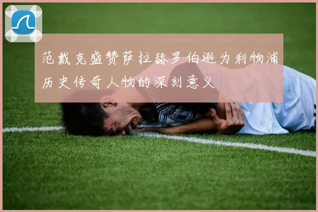 范戴克盛赞萨拉赫罗伯逊为利物浦历史传奇人物的深刻意义