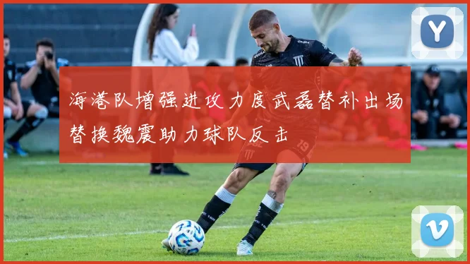 海港队增强进攻力度武磊替补出场替换魏震助力球队反击