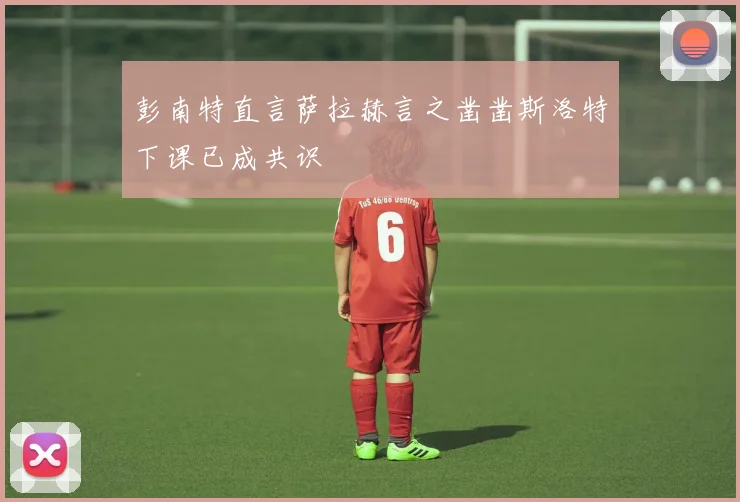 彭南特直言萨拉赫言之凿凿斯洛特下课已成共识