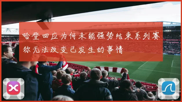 哈登回应为何未能强势结束系列赛称无法改变已发生的事情