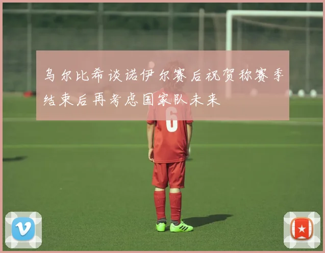 乌尔比希谈诺伊尔赛后祝贺称赛季结束后再考虑国家队未来