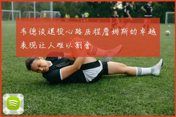韦德谈退役心路历程詹姆斯的卓越表现让人难以割舍