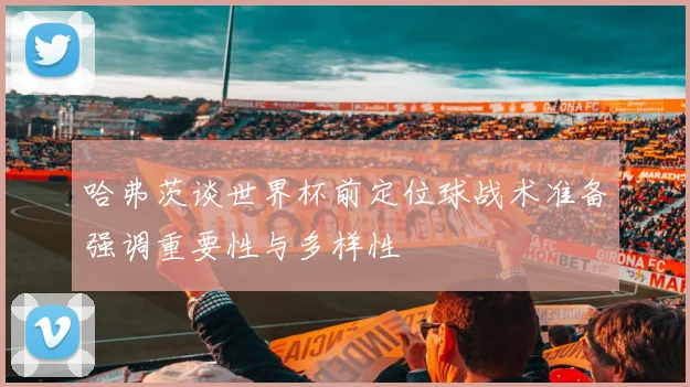 哈弗茨谈世界杯前定位球战术准备强调重要性与多样性